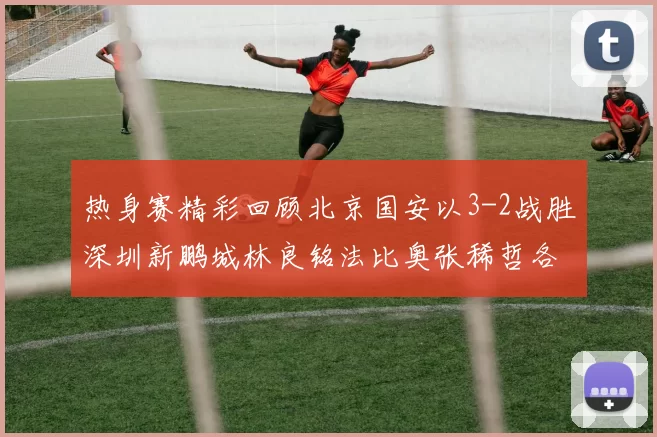 热身赛精彩回顾北京国安以3-2战胜深圳新鹏城林良铭法比奥张稀哲各入一球