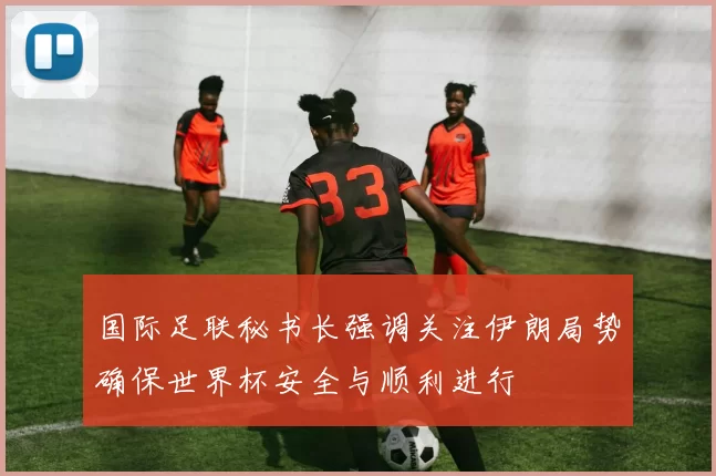 国际足联秘书长强调关注伊朗局势确保世界杯安全与顺利进行