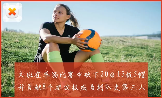 文班在单场比赛中砍下20分15板5帽并贡献8个进攻板成马刺队史第三人追平邓肯伟业