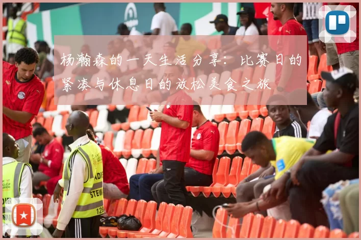 杨瀚森的一天生活分享：比赛日的紧凑与休息日的放松美食之旅