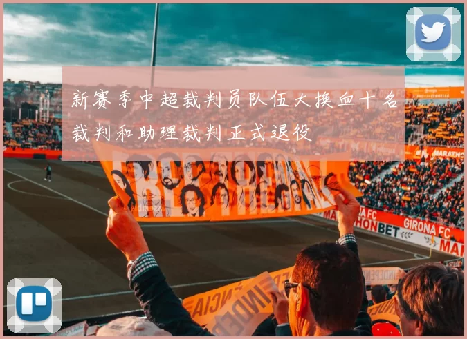 新赛季中超裁判员队伍大换血十名裁判和助理裁判正式退役