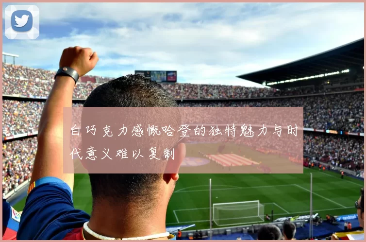 白巧克力感慨哈登的独特魅力与时代意义难以复制