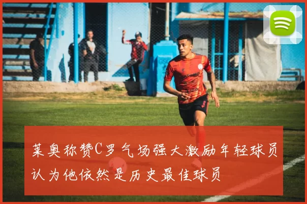 莱奥称赞C罗气场强大激励年轻球员认为他依然是历史最佳球员
