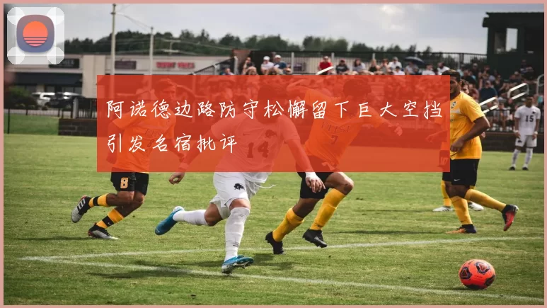 阿诺德边路防守松懈留下巨大空挡引发名宿批评
