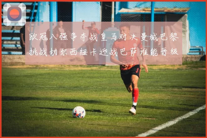 欧冠八强争夺战皇马对决曼城巴黎挑战切尔西纽卡迎战巴萨谁能晋级