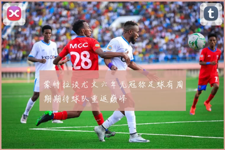 蒙特拉谈尤文六年无冠称足球有周期期待球队重返巅峰