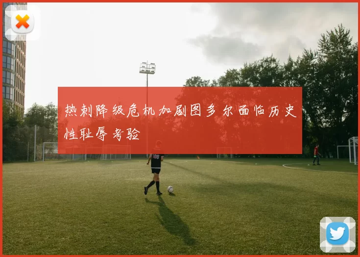 热刺降级危机加剧图多尔面临历史性耻辱考验