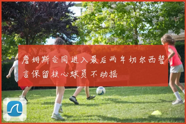 詹姆斯合同进入最后两年切尔西誓言保留核心球员不动摇