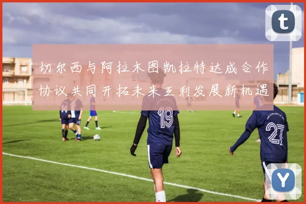 切尔西与阿拉木图凯拉特达成合作协议共同开拓未来互利发展新机遇