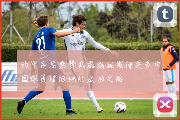 西甲高层盛赞武磊成就期待更多中国球员追随他的成功之路