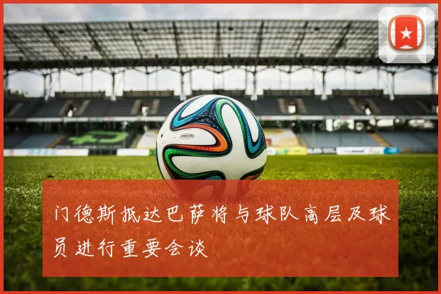门德斯抵达巴萨将与球队高层及球员进行重要会谈