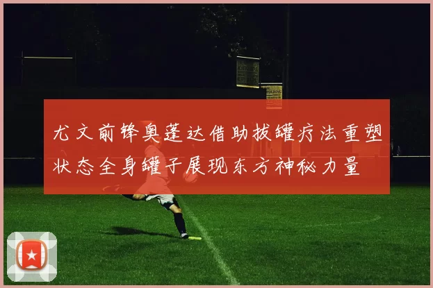 尤文前锋奥蓬达借助拔罐疗法重塑状态全身罐子展现东方神秘力量
