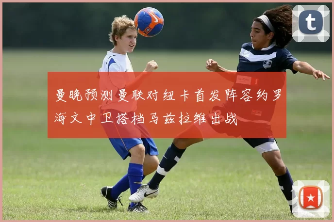 曼晚预测曼联对纽卡首发阵容约罗海文中卫搭档马兹拉维出战