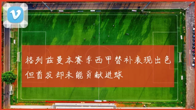 格列兹曼本赛季西甲替补表现出色但首发却未能贡献进球