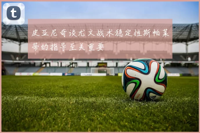 皮亚尼奇谈尤文战术稳定性斯帕莱蒂的指导至关重要
