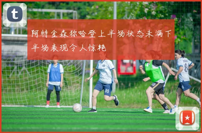 阿特金森称哈登上半场状态未满下半场表现令人惊艳