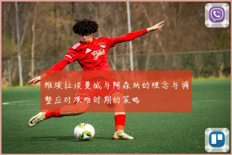 维埃拉谈曼城与阿森纳的理念与调整应对艰难时期的策略
