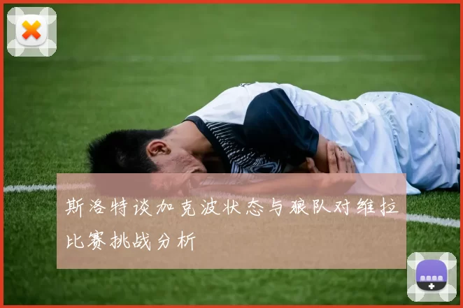 斯洛特谈加克波状态与狼队对维拉比赛挑战分析
