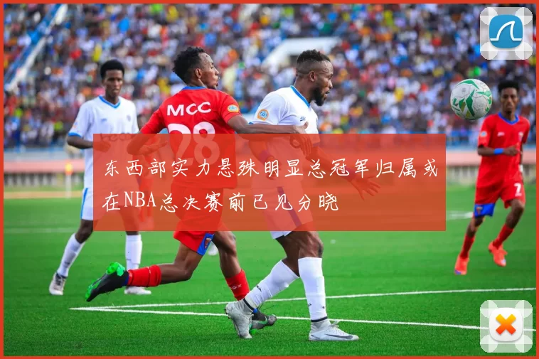 东西部实力悬殊明显总冠军归属或在NBA总决赛前已见分晓