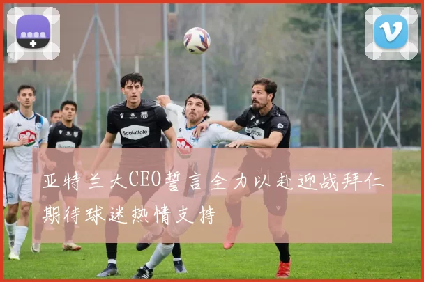 亚特兰大CEO誓言全力以赴迎战拜仁期待球迷热情支持