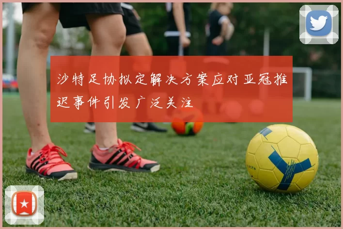 沙特足协拟定解决方案应对亚冠推迟事件引发广泛关注