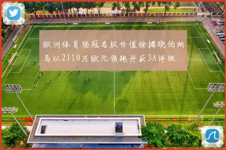 欧洲体育场冠名权价值榜揭晓伯纳乌以2110万欧元领跑并获3A评级