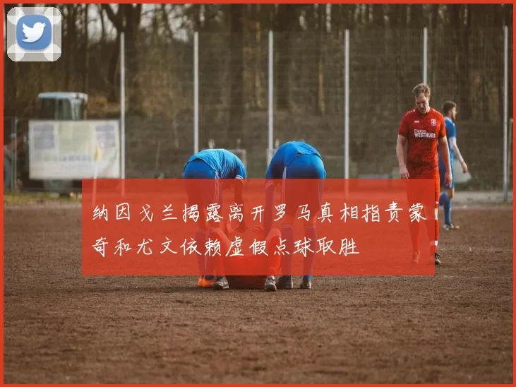 纳因戈兰揭露离开罗马真相指责蒙奇和尤文依赖虚假点球取胜