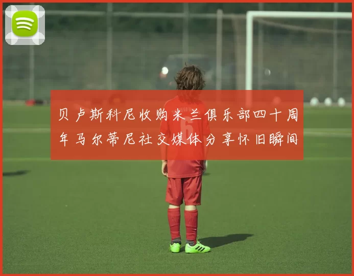 贝卢斯科尼收购米兰俱乐部四十周年马尔蒂尼社交媒体分享怀旧瞬间