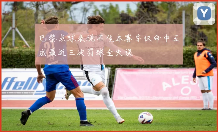 巴黎点球表现不佳本赛季仅命中五成最近三次罚球全失误