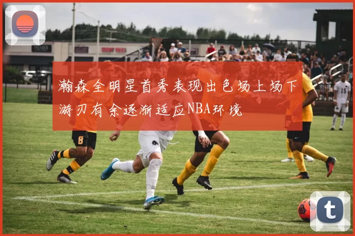 瀚森全明星首秀表现出色场上场下游刃有余逐渐适应NBA环境