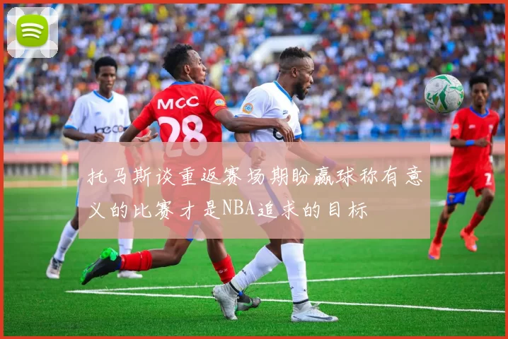 托马斯谈重返赛场期盼赢球称有意义的比赛才是NBA追求的目标
