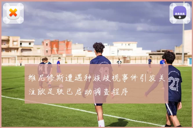 维尼修斯遭遇种族歧视事件引发关注欧足联已启动调查程序